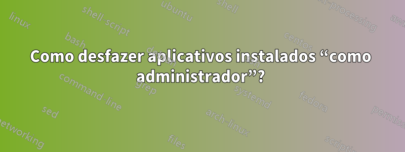 Como desfazer aplicativos instalados “como administrador”?