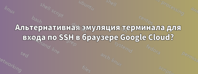 Альтернативная эмуляция терминала для входа по SSH в браузере Google Cloud?