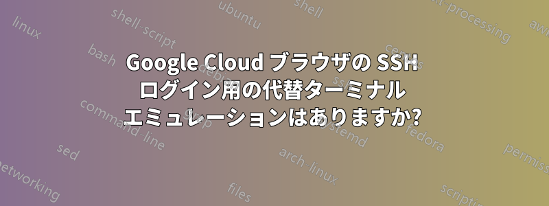 Google Cloud ブラウザの SSH ログイン用の代替ターミナル エミュレーションはありますか?