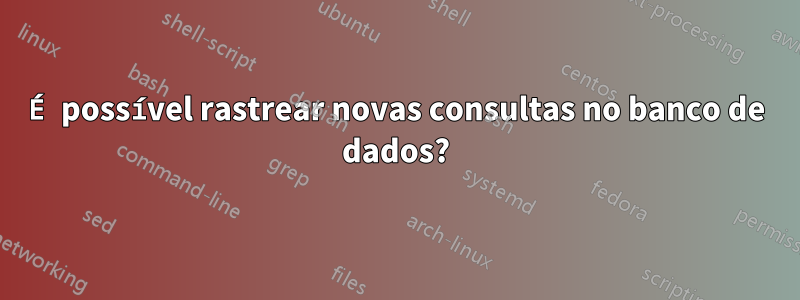 É possível rastrear novas consultas no banco de dados?