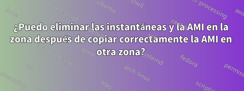 ¿Puedo eliminar las instantáneas y la AMI en la zona después de copiar correctamente la AMI en otra zona?