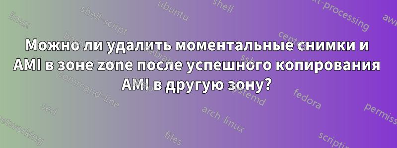 Можно ли удалить моментальные снимки и AMI в зоне zone после успешного копирования AMI в другую зону?