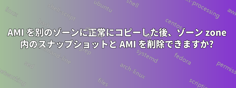 AMI を別のゾーンに正常にコピーした後、ゾーン zone 内のスナップショットと AMI を削除できますか?