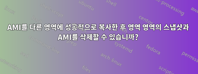 AMI를 다른 영역에 성공적으로 복사한 후 영역 영역의 스냅샷과 AMI를 삭제할 수 있습니까?