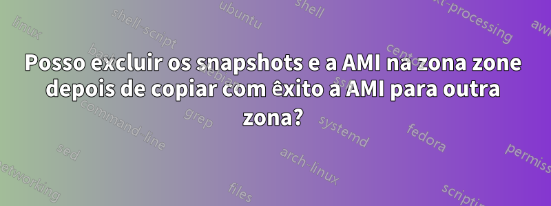 Posso excluir os snapshots e a AMI na zona zone depois de copiar com êxito a AMI para outra zona?