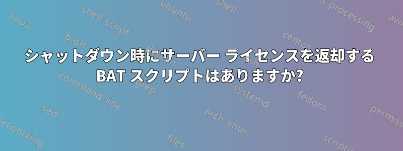 シャットダウン時にサーバー ライセンスを返却する BAT スクリプトはありますか?