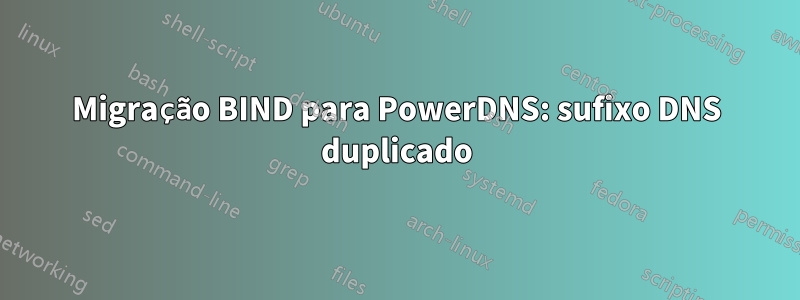 Migração BIND para PowerDNS: sufixo DNS duplicado