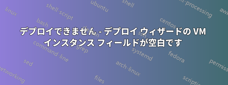 デプロイできません - デプロイ ウィザードの VM インスタンス フィールドが空白です