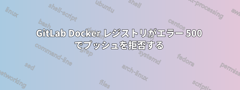 GitLab Docker レジストリがエラー 500 でプッシュを拒否する