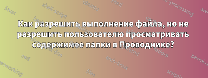 Как разрешить выполнение файла, но не разрешить пользователю просматривать содержимое папки в Проводнике?