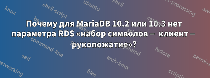 Почему для MariaDB 10.2 или 10.3 нет параметра RDS «набор символов — клиент — рукопожатие»?