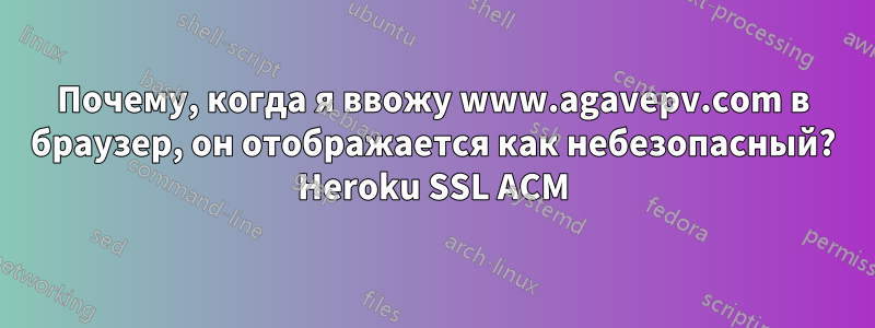 Почему, когда я ввожу www.agavepv.com в браузер, он отображается как небезопасный? Heroku SSL ACM