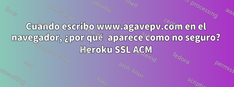 Cuando escribo www.agavepv.com en el navegador, ¿por qué aparece como no seguro? Heroku SSL ACM