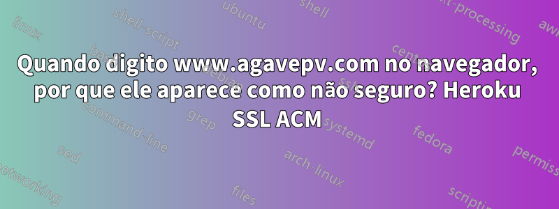 Quando digito www.agavepv.com no navegador, por que ele aparece como não seguro? Heroku SSL ACM