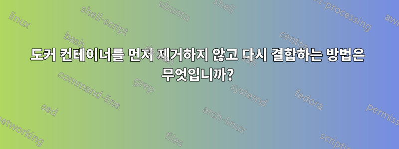 도커 컨테이너를 먼저 제거하지 않고 다시 결합하는 방법은 무엇입니까?