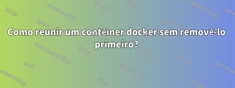 Como reunir um contêiner docker sem removê-lo primeiro?