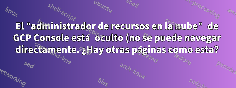 El "administrador de recursos en la nube" de GCP Console está oculto (no se puede navegar directamente. ¿Hay otras páginas como esta?