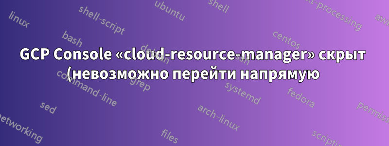 GCP Console «cloud-resource-manager» скрыт (невозможно перейти напрямую). Есть ли другие подобные страницы?
