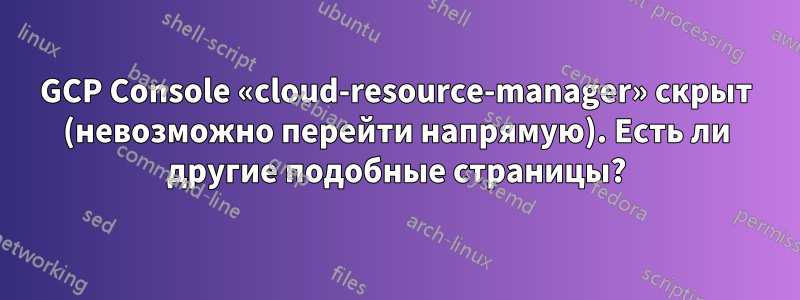 GCP Console «cloud-resource-manager» скрыт (невозможно перейти напрямую). Есть ли другие подобные страницы?