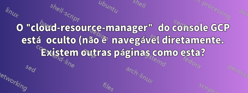 O "cloud-resource-manager" do console GCP está oculto (não é navegável diretamente. Existem outras páginas como esta?