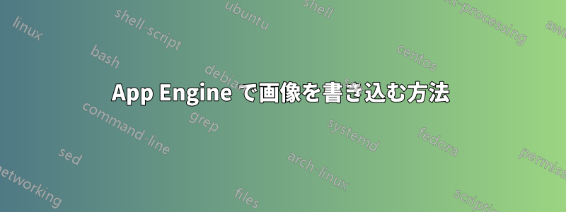 App Engine で画像を書き込む方法