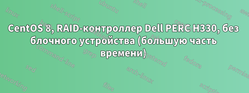 CentOS 8, RAID-контроллер Dell PERC H330, без блочного устройства (большую часть времени)