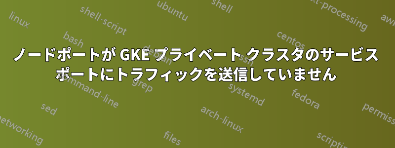 ノードポートが GKE プライベート クラスタのサービス ポートにトラフィックを送信していません