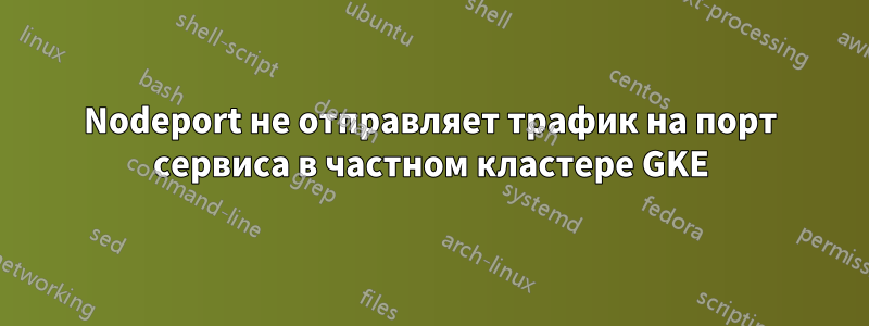 Nodeport не отправляет трафик на порт сервиса в частном кластере GKE