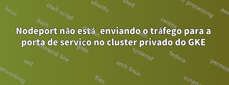 Nodeport não está enviando o tráfego para a porta de serviço no cluster privado do GKE