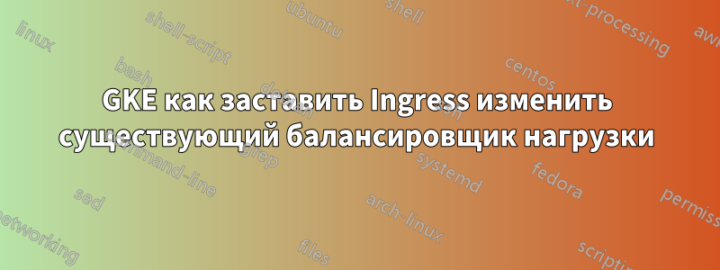 GKE как заставить Ingress изменить существующий балансировщик нагрузки