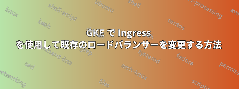 GKE で Ingress を使用して既存のロードバランサーを変更する方法