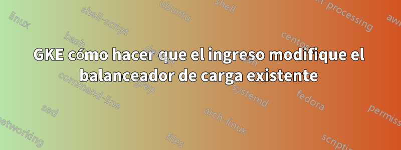 GKE cómo hacer que el ingreso modifique el balanceador de carga existente