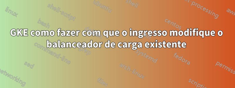 GKE como fazer com que o ingresso modifique o balanceador de carga existente