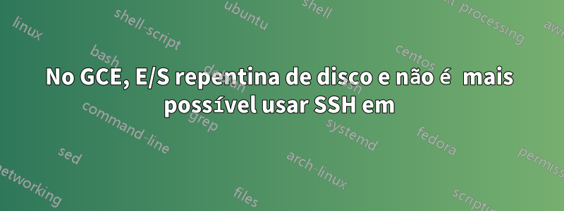 No GCE, E/S repentina de disco e não é mais possível usar SSH em