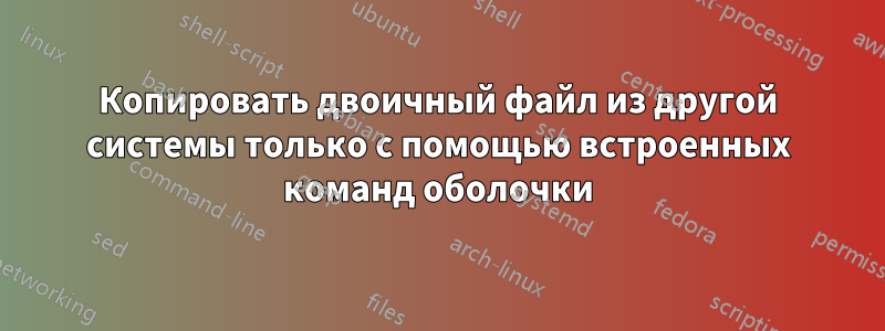 Копировать двоичный файл из другой системы только с помощью встроенных команд оболочки