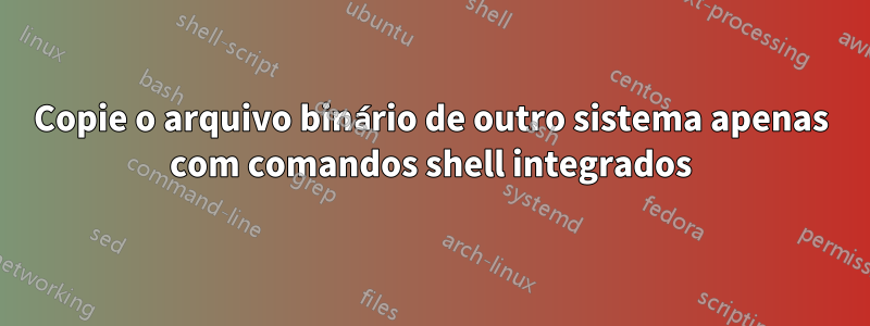 Copie o arquivo binário de outro sistema apenas com comandos shell integrados