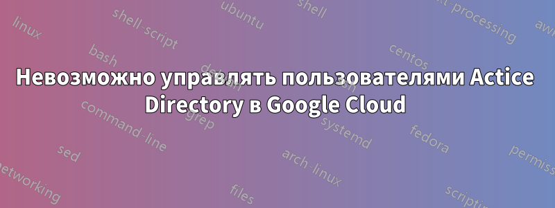 Невозможно управлять пользователями Actice Directory в Google Cloud