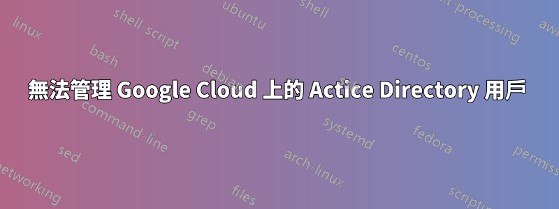 無法管理 Google Cloud 上的 Actice Directory 用戶