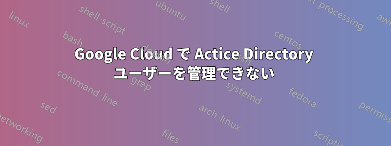 Google Cloud で Actice Directory ユーザーを管理できない