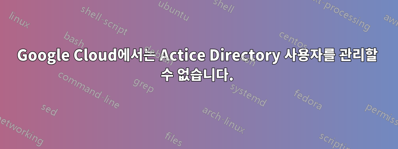 Google Cloud에서는 Actice Directory 사용자를 관리할 수 없습니다.