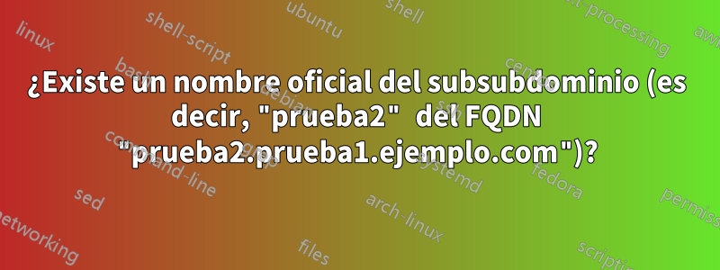 ¿Existe un nombre oficial del subsubdominio (es decir, "prueba2" del FQDN "prueba2.prueba1.ejemplo.com")?