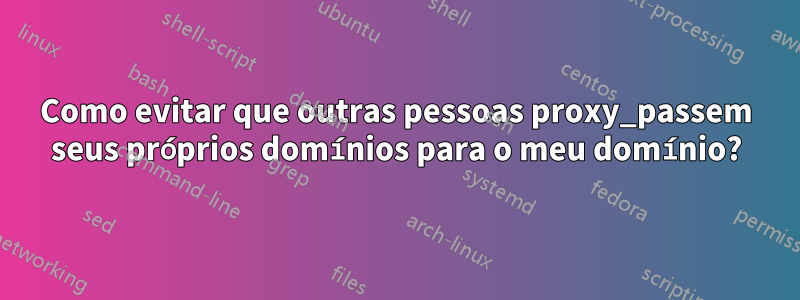 Como evitar que outras pessoas proxy_passem seus próprios domínios para o meu domínio?