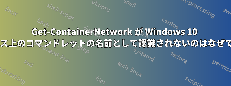 Get-ContainerNetwork が Windows 10 ボックス上のコマンドレットの名前として認識されないのはなぜですか?