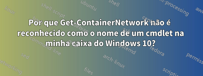 Por que Get-ContainerNetwork não é reconhecido como o nome de um cmdlet na minha caixa do Windows 10?