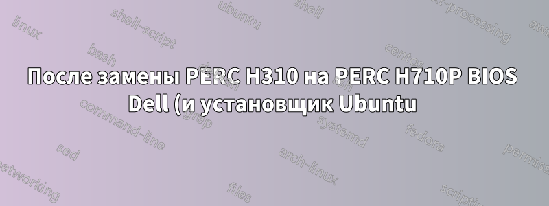После замены PERC H310 на PERC H710P BIOS Dell (и установщик Ubuntu) отказывается распознавать любые (не RAID) физические диски
