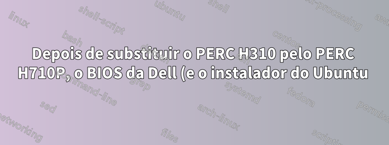 Depois de substituir o PERC H310 pelo PERC H710P, o BIOS da Dell (e o instalador do Ubuntu) se recusa a reconhecer qualquer unidade física (não-raid)