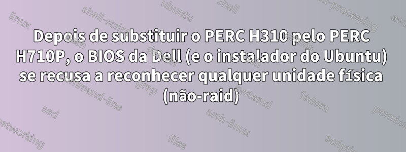 Depois de substituir o PERC H310 pelo PERC H710P, o BIOS da Dell (e o instalador do Ubuntu) se recusa a reconhecer qualquer unidade física (não-raid)