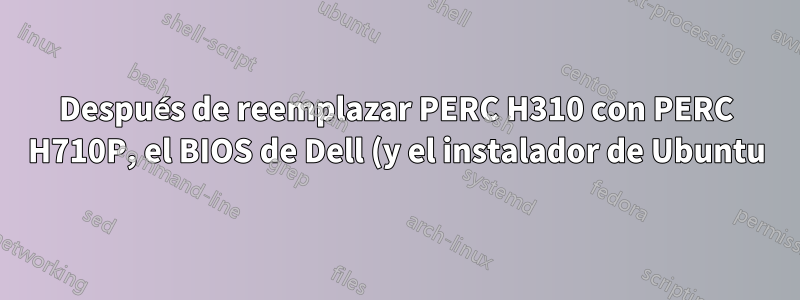 Después de reemplazar PERC H310 con PERC H710P, el BIOS de Dell (y el instalador de Ubuntu) se niegan a reconocer cualquier unidad física (no raid)