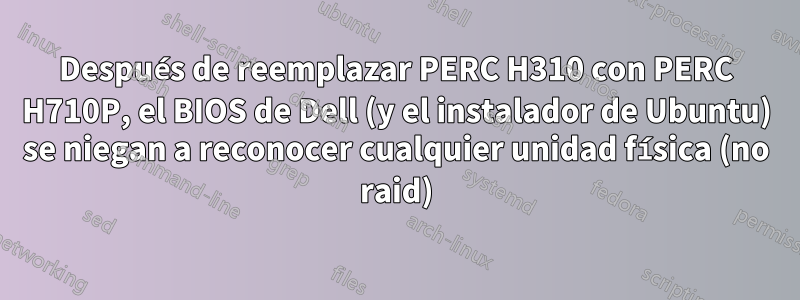 Después de reemplazar PERC H310 con PERC H710P, el BIOS de Dell (y el instalador de Ubuntu) se niegan a reconocer cualquier unidad física (no raid)