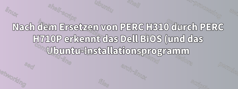 Nach dem Ersetzen von PERC H310 durch PERC H710P erkennt das Dell BIOS (und das Ubuntu-Installationsprogramm) keine physischen Laufwerke (außer RAID) mehr.